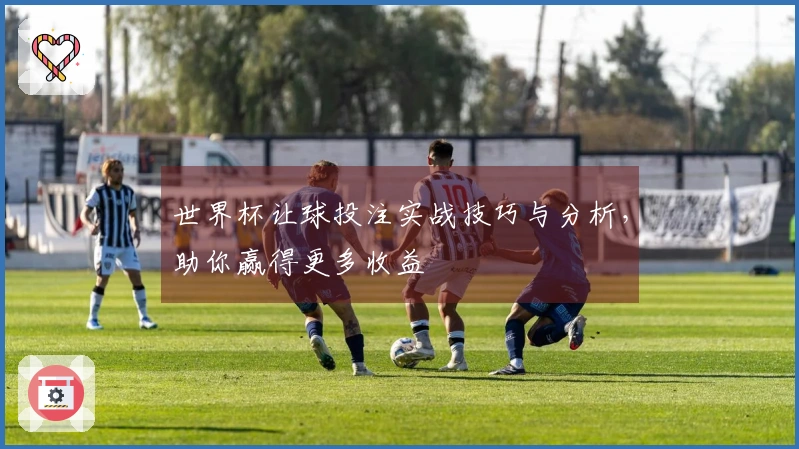 世界杯让球投注实战技巧与分析，助你赢得更多收益