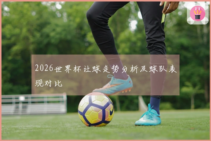 2026世界杯让球走势分析及球队表现对比